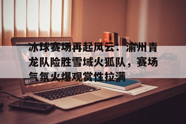 乐竟平台 -关于冰球赛场再起风云：渝州青龙队险胜雪域火狐队，赛场气氛火爆观赏性拉满的信息