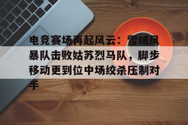 乐竟app -电竞赛场再起风云：雪域风暴队击败姑苏烈马队，脚步移动更到位中场绞杀压制对手的简单介绍